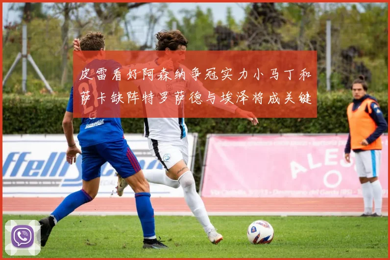 皮雷看好阿森纳争冠实力小马丁和萨卡缺阵特罗萨德与埃泽将成关键
