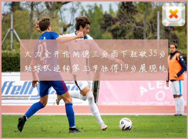 火力全开伦纳德三分雨下狂砍35分助球队逆转第三节独得19分展现统治力