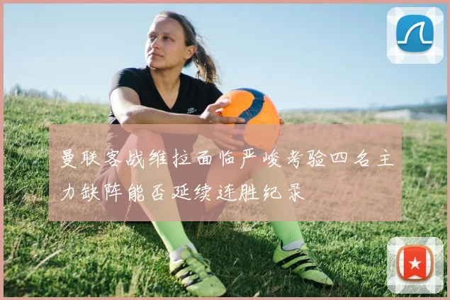 曼联客战维拉面临严峻考验四名主力缺阵能否延续连胜纪录