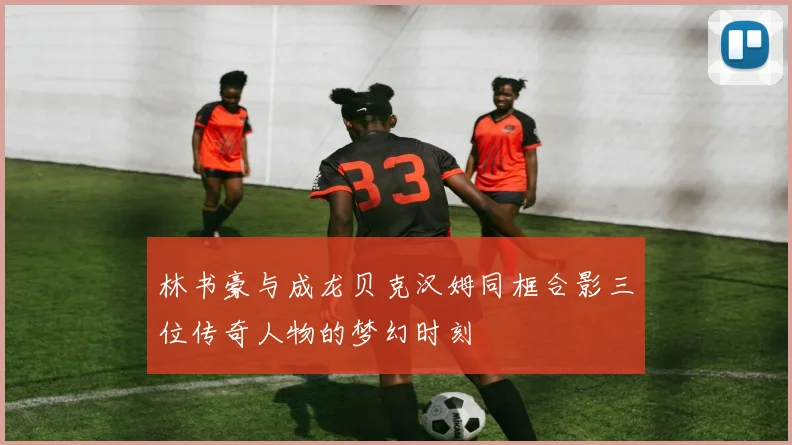 林书豪与成龙贝克汉姆同框合影三位传奇人物的梦幻时刻