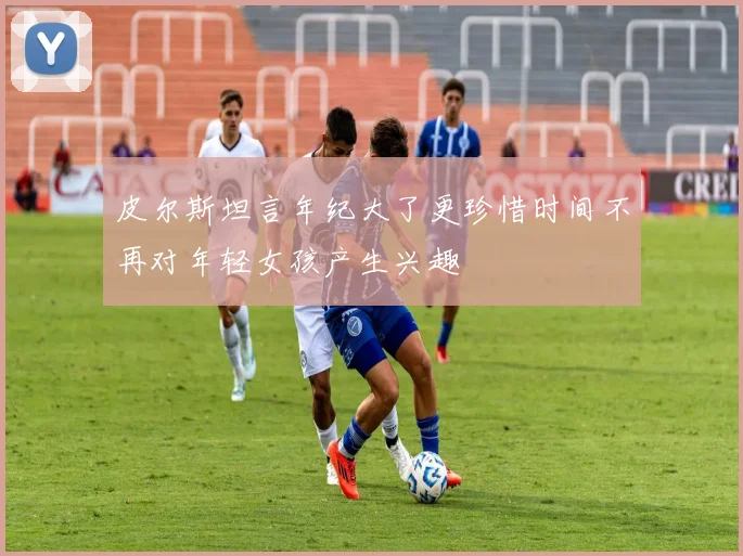 皮尔斯坦言年纪大了更珍惜时间不再对年轻女孩产生兴趣