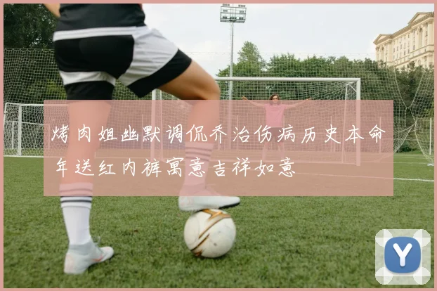 烤肉姐幽默调侃乔治伤病历史本命年送红内裤寓意吉祥如意