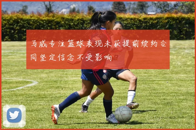 马威专注篮球表现未获提前续约合同坚定信念不受影响