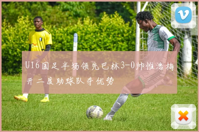 U16国足半场领先巴林3-0帅惟浩梅开二度助球队夺优势