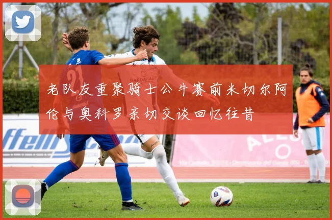 老队友重聚骑士公牛赛前米切尔阿伦与奥科罗亲切交谈回忆往昔