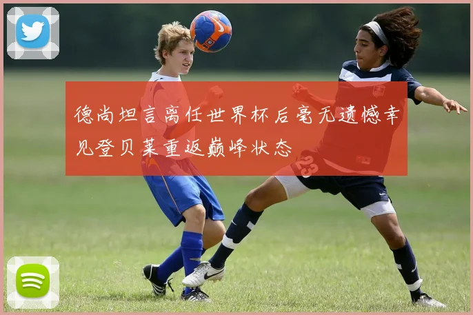 德尚坦言离任世界杯后毫无遗憾幸见登贝莱重返巅峰状态