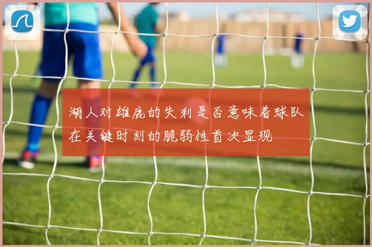 湖人对雄鹿的失利是否意味着球队在关键时刻的脆弱性首次显现