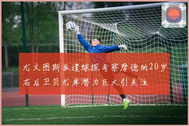 尤文图斯派遣球探考察摩德纳20岁右后卫贝尤库潜力巨大引关注