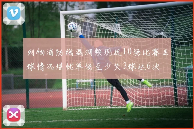 利物浦防线漏洞频现近10场比赛丢球情况堪忧单场至少失3球达6次