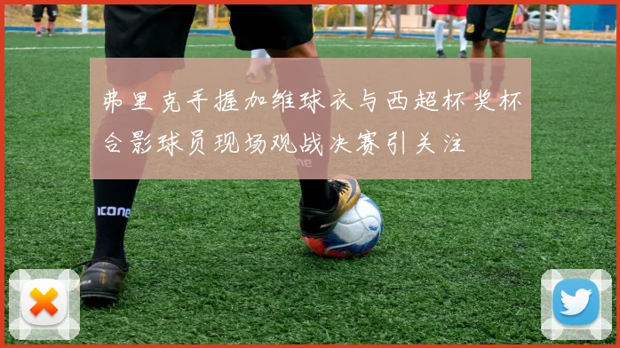 弗里克手握加维球衣与西超杯奖杯合影球员现场观战决赛引关注