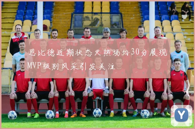 恩比德近期状态火热场均30分展现MVP级别风采引发关注