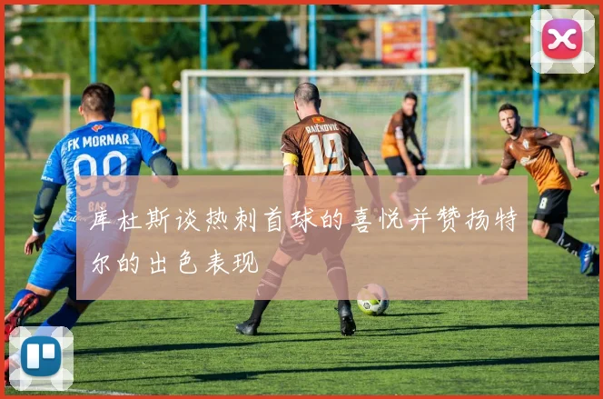 库杜斯谈热刺首球的喜悦并赞扬特尔的出色表现
