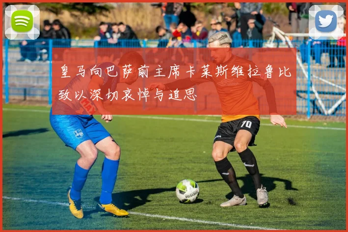皇马向巴萨前主席卡莱斯维拉鲁比致以深切哀悼与追思