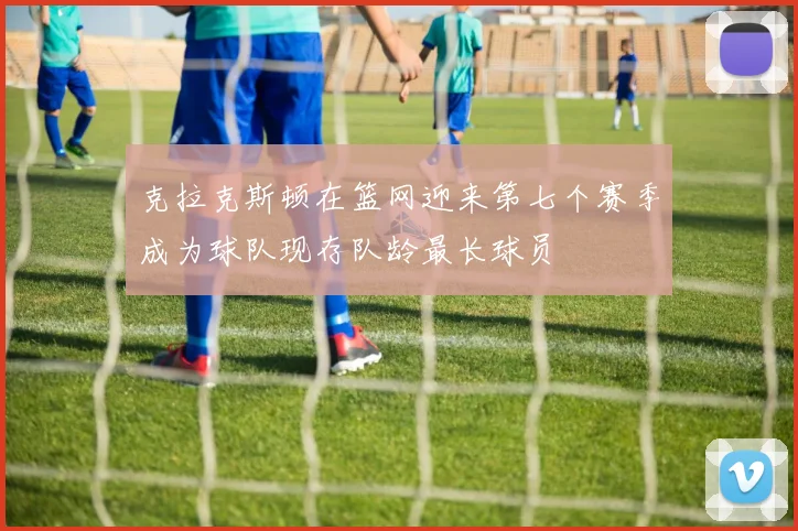 克拉克斯顿在篮网迎来第七个赛季成为球队现存队龄最长球员