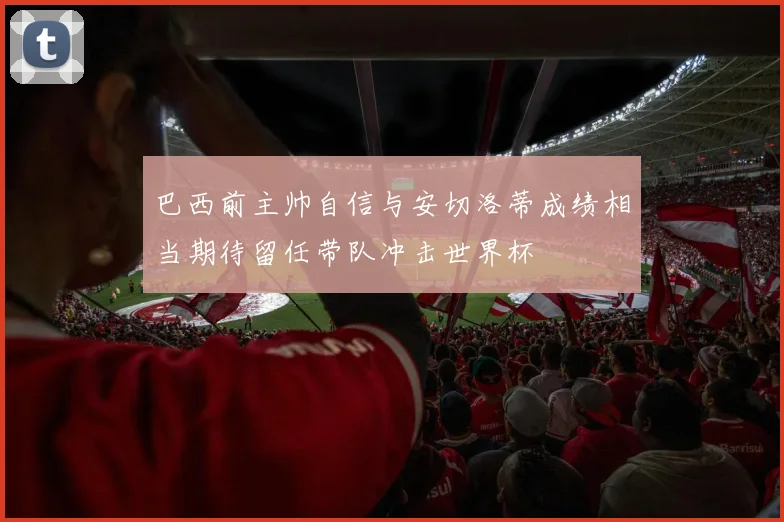 巴西前主帅自信与安切洛蒂成绩相当期待留任带队冲击世界杯