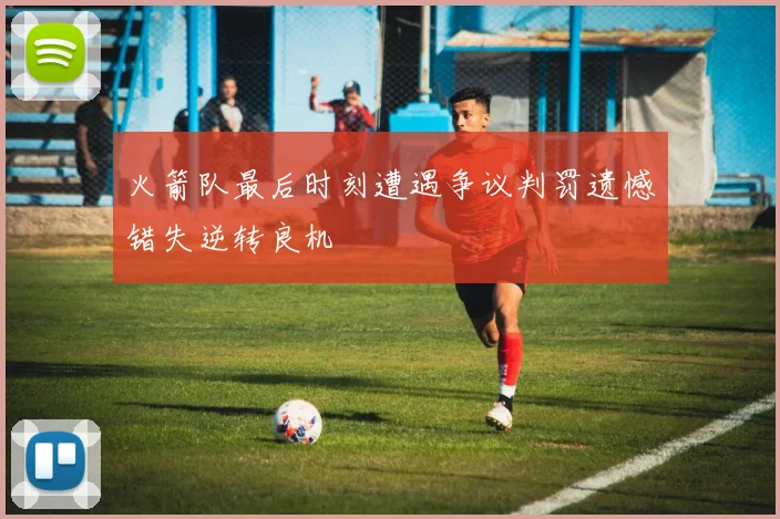 火箭队最后时刻遭遇争议判罚遗憾错失逆转良机
