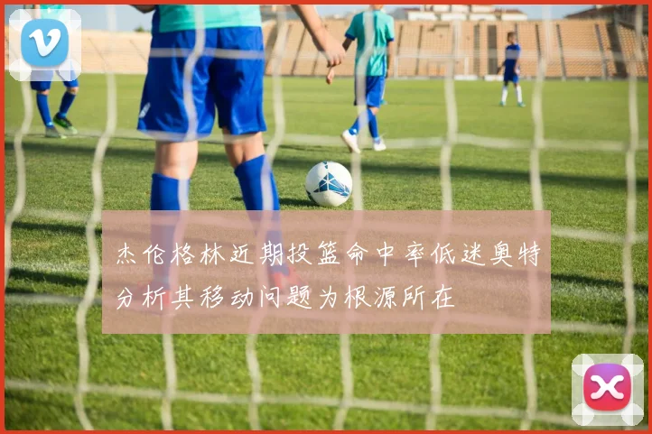 杰伦格林近期投篮命中率低迷奥特分析其移动问题为根源所在