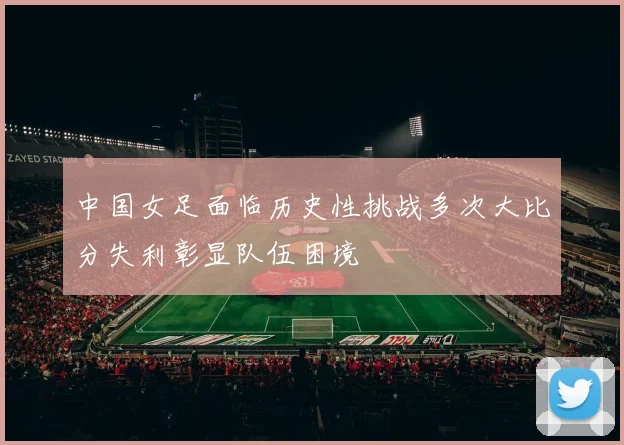 中国女足面临历史性挑战多次大比分失利彰显队伍困境