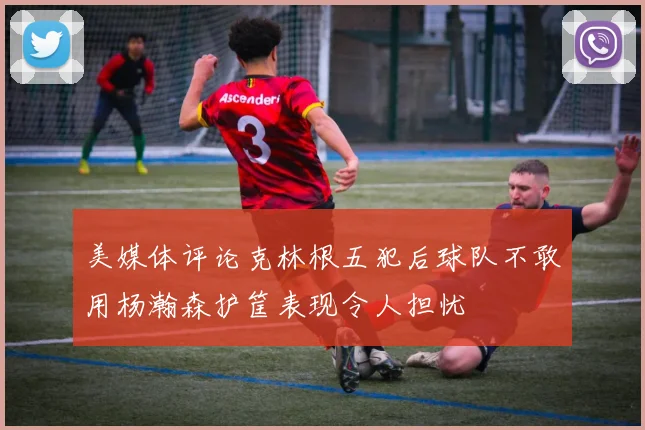 美媒体评论克林根五犯后球队不敢用杨瀚森护筐表现令人担忧