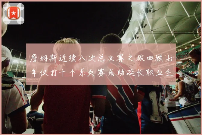 詹姆斯连续八次总决赛之旅回顾七年仅打十个系列赛或助延长职业生涯