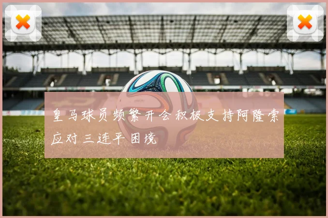 皇马球员频繁开会积极支持阿隆索应对三连平困境