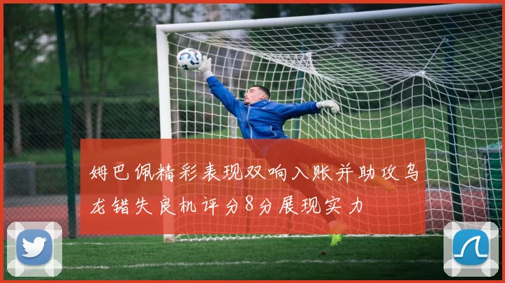 姆巴佩精彩表现双响入账并助攻乌龙错失良机评分8分展现实力