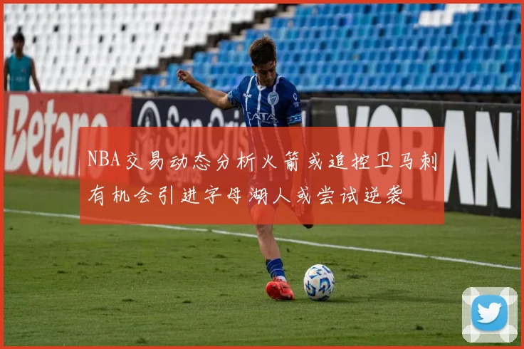 NBA交易动态分析火箭或追控卫马刺有机会引进字母湖人或尝试逆袭