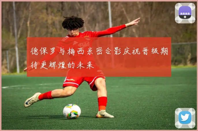 德保罗与梅西亲密合影庆祝晋级期待更辉煌的未来