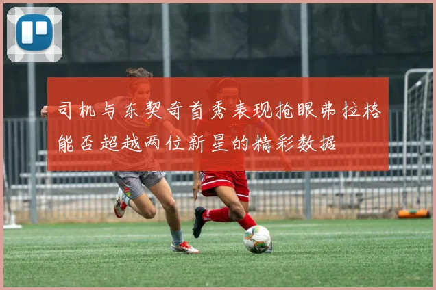 司机与东契奇首秀表现抢眼弗拉格能否超越两位新星的精彩数据
