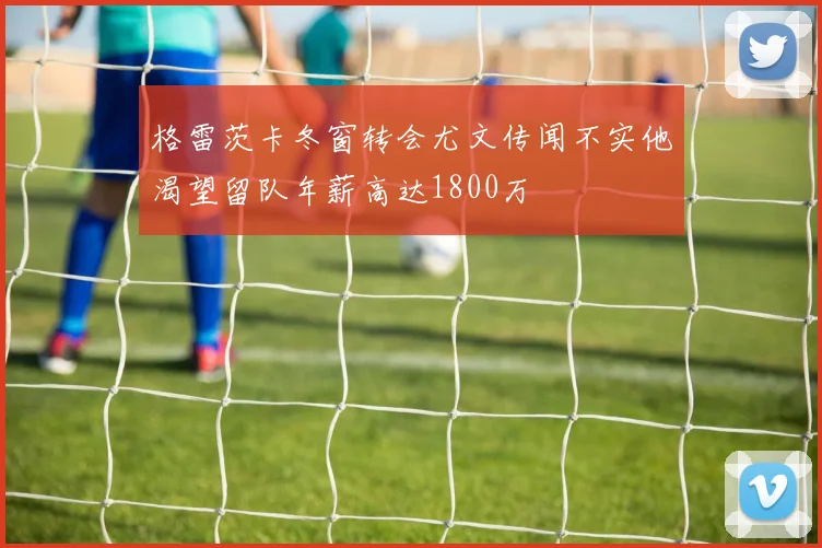 格雷茨卡冬窗转会尤文传闻不实他渴望留队年薪高达1800万