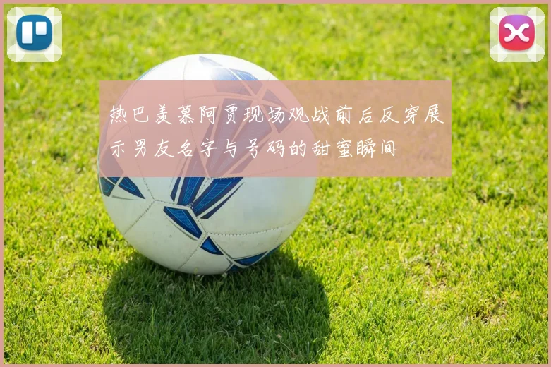 热巴羡慕阿贾现场观战前后反穿展示男友名字与号码的甜蜜瞬间