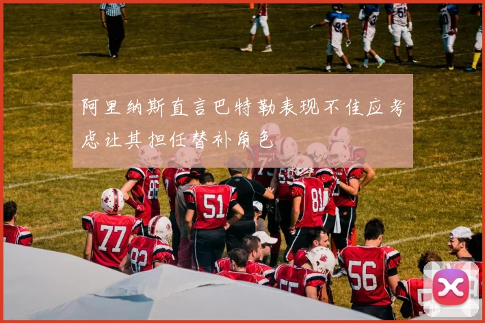 阿里纳斯直言巴特勒表现不佳应考虑让其担任替补角色