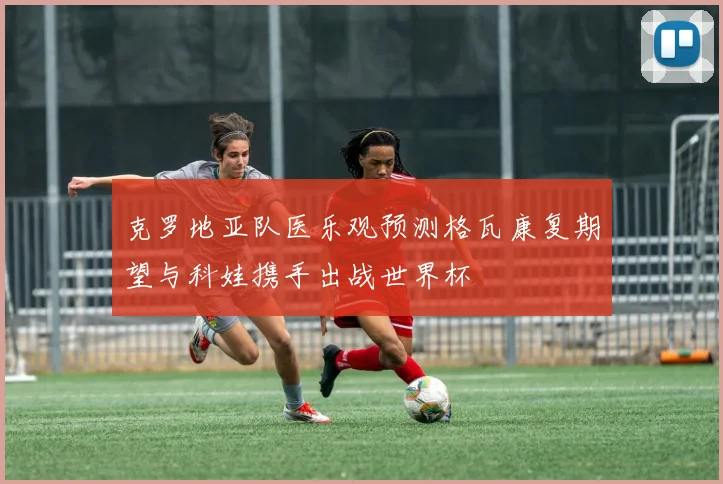 克罗地亚队医乐观预测格瓦康复期望与科娃携手出战世界杯