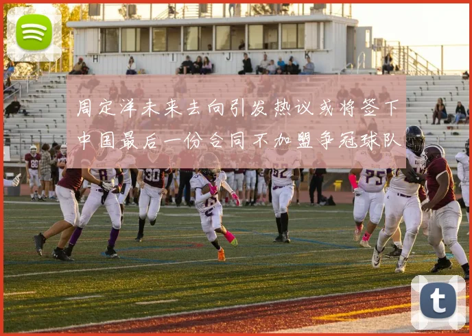 周定洋未来去向引发热议或将签下中国最后一份合同不加盟争冠球队