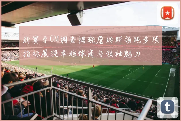 新赛季GM调查揭晓詹姆斯领跑多项指标展现卓越球商与领袖魅力